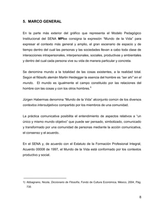 5. MARCO GENERAL


En la parte más exterior del gráfico que representa el Modelo Pedagógico
Institucional del SENA MPIse consigna la expresión “Mundo de la Vida” para
expresar el contexto más general y amplio, el gran escenario de espacio y de
tiempo dentro del cual las personas y las sociedades llevan a cabo toda clase de
interacciones intrapersonales, interpersonales, sociales, productivas y ambientales
y dentro del cual cada persona vive su vida de manera particular y concreta.


Se denomina mundo a la totalidad de las cosas existentes, a la realidad total.
Según el filósofo alemán Martin Heidegger la esencia del hombre es “ser ahí” en el
mundo.     El mundo es igualmente el campo constituido por las relaciones del
hombre con las cosas y con los otros hombres. 1


Jürgen Habermas denomina “Mundo de la Vida” alconjunto común de los diversos
contextos intersubjetivos compartido por los miembros de una comunidad.


La práctica comunicativa posibilita el entendimiento de aspectos relativos a “un
único y mismo mundo objetivo” que puede ser pensado, simbolizado, comunicado
y transformado por una comunidad de personas mediante la acción comunicativa,
el consenso y el acuerdo.


En el SENA y, de acuerdo con el Estatuto de la Formación Profesional Integral,
Acuerdo 00008 de 1997, el Mundo de la Vida está conformado por los contextos
productivo y social.




1) Abbagnano, Nicola, Diccionario de Filosofía, Fondo de Cultura Económica, México, 2004, Pág.
   735


                                                                                            8
 