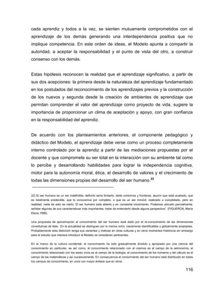 cada aprendiz y todos a la vez, se sienten mutuamente comprometidos con el
aprendizaje de los demás generando una interdependencia positiva que no
implique competencia. En este orden de ideas, el Modelo apunta a compartir la
autoridad, a aceptar la responsabilidad y el punto de vista del otro, a construir
consenso con los demás.


Estas hipótesis reconocen la realidad que el aprendizaje significativo, a partir de
sus dos acepciones: la primera desde la naturaleza del aprendizaje fundamentado
en los postulados del reconocimiento de los aprendizajes previos y la construcción
de los nuevos y segunda desde la creación de ambientes de aprendizaje que
permitan comprender el valor del aprendizaje como proyecto de vida, sugiere la
importancia de proporcionar un clima de aceptación y apoyo, con gran confianza
en la responsabilidad del aprendiz.


De acuerdo con los planteamientos anteriores, el componente pedagógico y
didáctico del Modelo, el aprendizaje debe verse como un proceso completamente
interno controlado por la aprendiz a partir de las mediaciones propuestas por el
docente y que compromete su ser total en la interacción con su ambiente tal como
lo percibe y desarrollando habilidades para lograr la independencia cognitiva,
motor para la autonomía moral, ética, el desarrollo de valores y el crecimiento de
todas las dimensiones propias del desarrollo del ser humano.22


22) El ser humano es un ser indefinible; definirlo sería limitarlo, darle contornos y fronteras, asumir que está acabado, que
es totalmente predecible, que lo conocemos por completo, o que es un ser inmóvil, realizado o completado, pero en
realidad, nada de esto es cierto. El ser humano está abierto y en constante movimiento. Podemos ubicarlo parcialmente,
señalar algunas de sus características más importantes, tratar de entenderlo desde alguna perspectiva”. (FIGUEROA, María
Elena.1996).

Una propuesta de aproximación al conocimiento del ser humano está dado por el re-conocimiento de las dimensiones
constitutivas de éste. En la actualidad se distinguen por lo menos ocho, claramente identificables y globalmente aceptadas.
Probablemente esta distinción tenga sus variantes y matices en otras culturas y en otros momentos históricos sin embargo
para el estudio que interesa introducir el Modelo se consideran pertinentes.

En el marco de la cultura occidental, el conocimiento ha sido gradualmente dividido y apropiado por una ciencia del
conocimiento en particular, es así como, el conocimiento relacionado con el cosmos es el campo de la astronomía, el
conocimiento relacionado con los seres vivos es el campo de la biología, el conocimiento de los números y del cálculo es el
campo de las matemáticas y así sucesivamente. En consecuencia el conocimiento del ser humano está distribuido en todos
los campos de conocimiento, en unos con mayor énfasis que en otros.

                                                                                                                       116
 