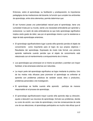 Entonces, sobre el aprendizaje, su facilitación y predisposición, la importancia
pedagógica de las mediaciones del docente, la función que cumplen los ambientes
de aprendizaje, entre otros elementos, permite determinar que:


El ser humano posee una potencialidad natural para el aprendizaje, tiene una
curiosidad innata por su mundo, siente una necesidad ambivalente por aprender y
evolucionar. La razón de esta ambivalencia es que todo aprendizaje significativo
implica cierto grado de dolor, sea por el aprendizaje mismo o por la resistencia a
dejar de lado aprendizajes anteriores.


• El aprendizaje significativotiene lugar cuando el/la aprendiz percibe el objeto de
  conocimiento     como importante para el logro de sus propios objetivos /
  Resultados der aprendizaje. Expresado de modo más formal, una persona
  aprende realmente cuando percibe que el objeto de conocimiento está
  relacionado con el mantenimiento o enriquecimiento de sí mismo.


• Los aprendizajes que amenazan en sí mismo se perciben y asimilan con mayor
  facilidad, si las amenazas externas son reducidas.

• La mayor parte del aprendizaje significativo se logra mediante la práctica. Uno
  de los modos más eficaces para promover el aprendizaje es enfrentar al
  aprendiz con problemas prácticos de carácter social, ético o productivo,
  problemas personales o de investigación.

• El aprendizaje se facilita cuando el/la aprendiz           participa de manera
  responsable en el proceso de aprendizaje.


• El aprendizaje significativoserá mayor cuando el/la aprendiz elija su dirección,
  ayude a descubrir sus recursos de aprendizaje, formule sus problemas, decida
  su curso de acción, sus rutas de aprendizaje y viva las consecuencias de cada
  una de sus elecciones; el aprendizaje participativo es mucho más eficaz que el


                                                                                117
 