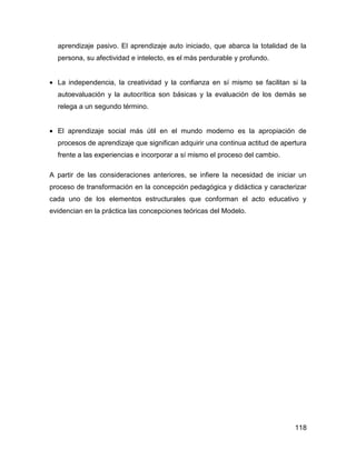 aprendizaje pasivo. El aprendizaje auto iniciado, que abarca la totalidad de la
  persona, su afectividad e intelecto, es el más perdurable y profundo.


• La independencia, la creatividad y la confianza en sí mismo se facilitan si la
  autoevaluación y la autocrítica son básicas y la evaluación de los demás se
  relega a un segundo término.


• El aprendizaje social más útil en el mundo moderno es la apropiación de
  procesos de aprendizaje que significan adquirir una continua actitud de apertura
  frente a las experiencias e incorporar a sí mismo el proceso del cambio.

A partir de las consideraciones anteriores, se infiere la necesidad de iniciar un
proceso de transformación en la concepción pedagógica y didáctica y caracterizar
cada uno de los elementos estructurales que conforman el acto educativo y
evidencian en la práctica las concepciones teóricas del Modelo.




                                                                              118
 
