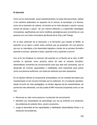 El Aprendiz


Como se ha mencionado, quizá reiterativamente a lo largo del documento, debido
a los cambios acelerados en aspectos de la ciencia, la tecnología y la técnica,
como de la transición de valores, el hombre se ha visto abocado a asumir nuevas
formas de pensar y actuar de una manera diferente y a desarrollar estrategias
innovadoras, significativas así como modificar paradigmas para convertirse en una
persona con una visión innovadora del Mundo de la Vida y del Trabajo.


En el caso particular de la educación y la formación que imparte el SENA, el
aprendiz no es ajeno a sentir estos cambios que se presentan. Es una persona
que por su naturaleza y los desarrollos logrados a través de su proceso formativo
aprende a conocer, aprende a hacer, aprende a ser y aprende a convivir.


Con el fin de fortalecer la inserción del aprendiz en el Mundo de la vida, el MPI
concibe al aprendiz como persona activa de todo el proceso formativo,
desarrollando momentos de concienciación para que este sea consciente, que el
desarrollo de muchas capacidades y habilidades será importante para actuar
como una persona autónoma, con todos los atributos que esto representa.


En al capítulo referido al componente antropológico se han sentado las bases que
caracterizarán al ser humano formado por la institución. En el presente apartado,
desde el punto de vista pedagógico, se aluden algunas de las características, de
pronto las más relevantes, con las cuales el MPI reconoce al aprendiz como un ser
que:


• Reconoce su valor como persona y constructor de conocimiento.
• Identifica sus necesidades de aprendizaje una vez se enfrente a la resolución
  de problemas de carácter ético, social o productivo.
• Juzga la idoneidad de las capacidades y habilidades desarrolladas frente a la
  resolución de problemas.

                                                                             120
 