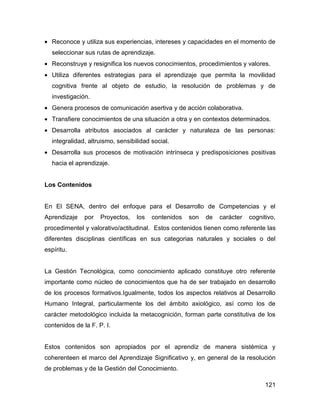 • Reconoce y utiliza sus experiencias, intereses y capacidades en el momento de
  seleccionar sus rutas de aprendizaje.
• Reconstruye y resignifica los nuevos conocimientos, procedimientos y valores.
• Utiliza diferentes estrategias para el aprendizaje que permita la movilidad
  cognitiva frente al objeto de estudio, la resolución de problemas y de
  investigación.
• Genera procesos de comunicación asertiva y de acción colaborativa.
• Transfiere conocimientos de una situación a otra y en contextos determinados.
• Desarrolla atributos asociados al carácter y naturaleza de las personas:
  integralidad, altruismo, sensibilidad social.
• Desarrolla sus procesos de motivación intrínseca y predisposiciones positivas
  hacia el aprendizaje.


Los Contenidos


En El SENA, dentro del enfoque para el Desarrollo de Competencias y el
Aprendizaje    por   Proyectos,   los   contenidos   son   de   carácter   cognitivo,
procedimentel y valorativo/actitudinal. Estos contenidos tienen como referente las
diferentes disciplinas científicas en sus categorias naturales y sociales o del
espíritu.


La Gestión Tecnológica, como conocimiento aplicado constituye otro referente
importante como núcleo de conocimientos que ha de ser trabajado en desarrollo
de los procesos formativos.Igualmente, todos los aspectos relativos al Desarrollo
Humano Integral, particularmente los del ámbito axiológico, así como los de
carácter metodológico incluida la metacognición, forman parte constitutiva de los
contenidos de la F. P. I.


Estos contenidos son apropiados por el aprendiz de manera sistémica y
coherenteen el marco del Aprendizaje Significativo y, en general de la resolución
de problemas y de la Gestión del Conocimiento.

                                                                                 121
 