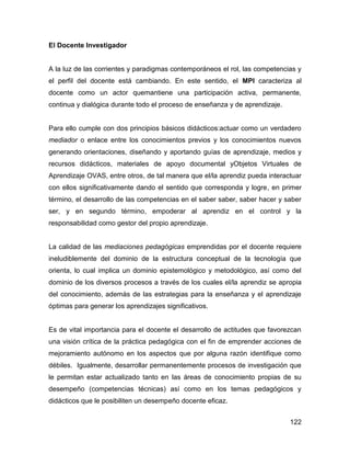 El Docente Investigador


A la luz de las corrientes y paradigmas contemporáneos el rol, las competencias y
el perfil del docente está cambiando. En este sentido, el MPI caracteriza al
docente como un actor quemantiene una participación activa, permanente,
continua y dialógica durante todo el proceso de enseñanza y de aprendizaje.


Para ello cumple con dos principios básicos didácticos:actuar como un verdadero
mediador o enlace entre los conocimientos previos y los conocimientos nuevos
generando orientaciones, diseñando y aportando guías de aprendizaje, medios y
recursos didácticos, materiales de apoyo documental yObjetos Virtuales de
Aprendizaje OVAS, entre otros, de tal manera que el/la aprendiz pueda interactuar
con ellos significativamente dando el sentido que corresponda y logre, en primer
término, el desarrollo de las competencias en el saber saber, saber hacer y saber
ser, y en segundo término, empoderar al aprendiz en el control y la
responsabilidad como gestor del propio aprendizaje.


La calidad de las mediaciones pedagógicas emprendidas por el docente requiere
ineludiblemente del dominio de la estructura conceptual de la tecnología que
orienta, lo cual implica un dominio epistemológico y metodológico, así como del
dominio de los diversos procesos a través de los cuales el/la aprendiz se apropia
del conocimiento, además de las estrategias para la enseñanza y el aprendizaje
óptimas para generar los aprendizajes significativos.


Es de vital importancia para el docente el desarrollo de actitudes que favorezcan
una visión crítica de la práctica pedagógica con el fin de emprender acciones de
mejoramiento autónomo en los aspectos que por alguna razón identifique como
débiles. Igualmente, desarrollar permanentemente procesos de investigación que
le permitan estar actualizado tanto en las áreas de conocimiento propias de su
desempeño (competencias técnicas) así como en los temas pedagógicos y
didácticos que le posibiliten un desempeño docente eficaz.


                                                                              122
 