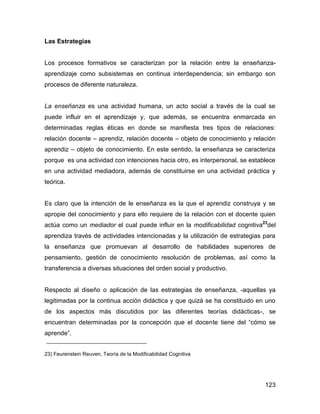 Las Estrategias


Los procesos formativos se caracterizan por la relación entre la enseñanza-
aprendizaje como subsistemas en continua interdependencia; sin embargo son
procesos de diferente naturaleza.


La enseñanza es una actividad humana, un acto social a través de la cual se
puede influir en el aprendizaje y, que además, se encuentra enmarcada en
determinadas reglas éticas en donde se manifiesta tres tipos de relaciones:
relación docente – aprendiz, relación docente – objeto de conocimiento y relación
aprendiz – objeto de conocimiento. En este sentido, la enseñanza se caracteriza
porque es una actividad con intenciones hacia otro, es interpersonal, se establece
en una actividad mediadora, además de constituirse en una actividad práctica y
teórica.


Es claro que la intención de le enseñanza es la que el aprendiz construya y se
apropie del conocimiento y para ello requiere de la relación con el docente quien
actúa como un mediador el cual puede influir en la modificabilidad cognitiva23del
aprendiza través de actividades intencionadas y la utilización de estrategias para
la enseñanza que promuevan al desarrollo de habilidades superiores de
pensamiento, gestión de conocimiento resolución de problemas, así como la
transferencia a diversas situaciones del orden social y productivo.


Respecto al diseño o aplicación de las estrategias de enseñanza, -aquellas ya
legitimadas por la continua acción didáctica y que quizá se ha constituido en uno
de los aspectos más discutidos por las diferentes teorías didácticas-, se
encuentran determinadas por la concepción que el docente tiene del “cómo se
aprende”.


23) Feurenstein Reuven, Teoría de la Modificabilidad Cognitiva




                                                                              123
 