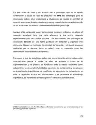 En este orden de ideas y de acuerdo con el paradigma que se ha venido
sustentando a través de toda la propuesta del MPI, las estrategias para la
enseñanza, deben crear andamiajes y situaciones las cuales le permitan al
aprendiz apropiarse de determinados procesos y procedimientos para el desarrollo
de las actividades de acuerdo con las dimensiones del aprendizaje.


Aunque a las estrategias suelen denominarse técnicas o métodos, se adopta el
concepto estrategia dado que hace referencia a una acción planeada
especialmente para una acción concreta.              En este sentido, una estrategia de
enseñanza consiste en una forma particular de combinar y organizar tres
elementos básicos: el contenido, la actividad del aprendiz, y el tipo de acciones
realizadas por el docente, tanto en relación con un contenido como las
relacionadas con la actividad del aprendiz.


En cuanto a que las estrategias deben ser eminentemente activas deben estar
caracterizadas porque a través de ellas: se aprenda a través de la
experimentación y la práctica, se fortalezca tanto el trabajo autónomo como
colaborativo, se desarrollen habilidades superiores de pensamiento y se apliquen
en la resolución de problemas, se modifiquen las estructuras de pensamiento, se
evite la repetición acrítica de informaciones y se promueva el aprendizaje
significativo, se incremente la metacognición 24 entre otras características.




24) Concepto elaborado por Jhon Flavell para referirse al conocimiento que tenemos acerca de los
procesos y productos cognitivos.



                                                                                           124
 