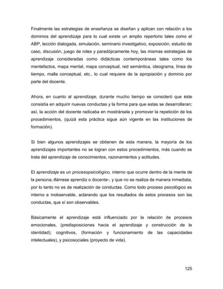 Finalmente las estrategias de enseñanza se diseñan y aplican con relación a los
dominios del aprendizaje para lo cual existe un amplio repertorio tales como el
ABP, lección dialogada, simulación, seminario investigativo, exposición, estudio de
caso, discusión, juego de roles y paradójicamente hoy, las mismas estrategias de
aprendizaje consideradas como didácticas contemporáneas tales como los
mentefactos, mapa mental, mapa conceptual, red semántica, ideograma, línea de
tiempo, malla conceptual, etc., lo cual requiere de la apropiación y dominio por
parte del docente.


Ahora, en cuanto al aprendizaje, durante mucho tiempo se consideró que éste
consistía en adquirir nuevas conductas y la forma para que estas se desarrollaran;
así, la acción del docente radicaba en mostrársela y promover la repetición de los
procedimientos, (quizá esta práctica sigue aún vigente en las instituciones de
formación).


Si bien algunos aprendizajes se obtienen de esta manera, la mayoría de los
aprendizajes importantes no se logran con estos procedimientos, más cuando se
trata del aprendizaje de conocimientos, razonamientos y actitudes.


El aprendizaje es un procesopsicológico, interno que ocurre dentro de la mente de
la persona,-llámese aprendiz o docente-, y que no se realiza de manera inmediata,
por lo tanto no es de realización de conductas. Como todo proceso psicológico es
interno e inobservable, aclarando que los resultados de estos procesos son las
conductas, que sí son observables.


Básicamente el aprendizaje está influenciado por la relación de procesos
emocionales, (predisposiciones hacia el aprendizaje y construcción de la
identidad);   cognitivos,   (formación   y   funcionamiento   de   las   capacidades
intelectuales), y psicosociales (proyecto de vida).




                                                                                125
 