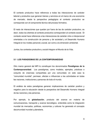 El contexto productivo hace referencia a todas las interacciones de carácter
laboral y productivo que generan bienes y servicios en el marco de una economía
de mercado; desde la perspectiva pedagógica el contexto productivo se
corresponde con el componente técnico del proceso formativo.


El resto de interacciones que quedan por fuera de las de carácter productivo, es
decir, todas las distintas al contexto productivo corresponden al contexto social. El
contexto social hace referencia a las interacciones de carácter intra e interpersonal
orientadas a la construcción de persona y de sociedad y al Desarrollo Humano
Integral en los niveles personal y social, así como a la dimensión ambiental.


Juntos, los contextos productivo y social integran el Mundo de la Vida.




5.1 LOS PARADIGMAS DE LA CONTEMPORANEIDAD


Otro marco general del MPI lo constituyen los denominados Paradigmas de la
Contemporaneidad.       Los paradigmas, como modelos, ejemplos, prácticas o
conjunto de creencias compartidas por una comunidad, en este caso la
“comunidad mundial”, permean, afectan e influencian a las actividades en todas
las naciones, instituciones y personas de todo el mundo.


El análisis de estos paradigmas generan implicaciones de carácter positivo y
negativo para la educación desde la perspectiva del Desarrollo Humano Integral
de las naciones y las personas.


Por   ejemplo,   la   globalización,   producto    del   avance    en     materia   de
comunicaciones, transporte y avance tecnológico, entendida como la integración
mundial de mercados, políticas, economías y culturas ha generado el concepto
decomunidad mundial y planetaria.



                                                                                     9
 