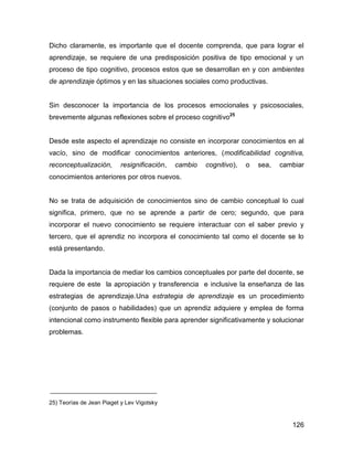 Dicho claramente, es importante que el docente comprenda, que para lograr el
aprendizaje, se requiere de una predisposición positiva de tipo emocional y un
proceso de tipo cognitivo, procesos estos que se desarrollan en y con ambientes
de aprendizaje óptimos y en las situaciones sociales como productivas.


Sin desconocer la importancia de los procesos emocionales y psicosociales,
brevemente algunas reflexiones sobre el proceso cognitivo25


Desde este aspecto el aprendizaje no consiste en incorporar conocimientos en al
vacío, sino de modificar conocimientos anteriores, (modificabilidad cognitiva,
reconceptualización,       resignificación,   cambio   cognitivo),   o   sea,   cambiar
conocimientos anteriores por otros nuevos.


No se trata de adquisición de conocimientos sino de cambio conceptual lo cual
significa, primero, que no se aprende a partir de cero; segundo, que para
incorporar el nuevo conocimiento se requiere interactuar con el saber previo y
tercero, que el aprendiz no incorpora el conocimiento tal como el docente se lo
está presentando.


Dada la importancia de mediar los cambios conceptuales por parte del docente, se
requiere de este la apropiación y transferencia e inclusive la enseñanza de las
estrategias de aprendizaje.Una estrategia de aprendizaje es un procedimiento
(conjunto de pasos o habilidades) que un aprendiz adquiere y emplea de forma
intencional como instrumento flexible para aprender significativamente y solucionar
problemas.




25) Teorías de Jean Piaget y Lev Vigotsky


                                                                                   126
 
