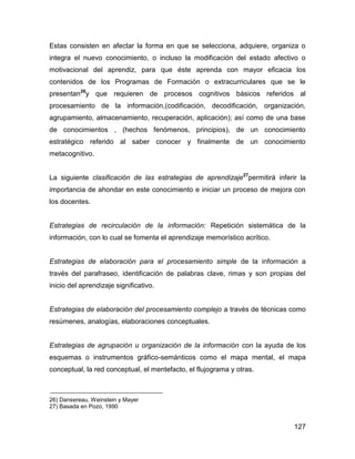 Estas consisten en afectar la forma en que se selecciona, adquiere, organiza o
integra el nuevo conocimiento, o incluso la modificación del estado afectivo o
motivacional del aprendiz, para que éste aprenda con mayor eficacia los
contenidos de los Programas de Formación o extracurriculares que se le
presentan26y que requieren de procesos cognitivos básicos referidos al
procesamiento de la información,(codificación, decodificación, organización,
agrupamiento, almacenamiento, recuperación, aplicación); así como de una base
de conocimientos , (hechos fenómenos, principios), de un conocimiento
estratégico referido al saber conocer y finalmente de un conocimiento
metacognitivo.


La siguiente clasificación de las estrategias de aprendizaje27permitirá inferir la
importancia de ahondar en este conocimiento e iniciar un proceso de mejora con
los docentes.


Estrategias de recirculación de la información: Repetición sistemática de la
información, con lo cual se fomenta el aprendizaje memorístico acrítico.


Estrategias de elaboración para el procesamiento simple de la información a
través del parafraseo, identificación de palabras clave, rimas y son propias del
inicio del aprendizaje significativo.


Estrategias de elaboración del procesamiento complejo a través de técnicas como
resúmenes, analogías, elaboraciones conceptuales.


Estrategias de agrupación u organización de la información con la ayuda de los
esquemas o instrumentos gráfico-semánticos como el mapa mental, el mapa
conceptual, la red conceptual, el mentefacto, el flujograma y otras.



26) Dansereau, Weinstein y Mayer
27) Basada en Pozo, 1990


                                                                              127
 