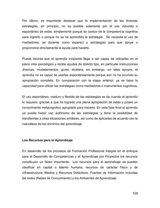 Por último, es importante destacar que la implementación de las diversas
estrategias, en principio, no es posible solamente por el uso inducido o
espontáneo de estas, simplemente porque se carece de la competencia cognitiva
para lograrlo o porque no se ha aprendido la estrategia. Se necesita el uso de
mediadores, (el docente como experto) y estrategias para que apoye o
proporcione directamente la ayuda para hacerlo.


Puede decirse que el aprendiz incipiente llega a ser capaz de utilizarlas en el
plano inter psicológico y recibe ayudas de distinto tipo, en particular instrucciones
diversas, modelamientos, guías, etcétera; sin embargo, sin tales apoyos, el
aprendiz no es capaz de usarlas espontáneamente porque aún no ha ocurrido su
apropiación completa. En comparación con la etapa anterior, ya se tiene la
capacidad para utilizar las estrategias como mediadores o instrumentos cognitivos.


El uso espontáneo, maduro y flexible de las estrategias se da cuando el aprendiz
lo requiere, gracias a que ha logrado una plena apropiación de éstas y posee un
conocimiento metacognitivo apropiado para hacerlo. En esta fase final el aprendiz
ya puede hacer uso autónomo de las estrategias y tiene la posibilidad de
transferirlas a otras situaciones similares, así como de aplicarlas de acuerdo con la
naturaleza de los dominios del aprendizaje.




Los Recursos para el Aprendizaje


En desarrollo de los procesos de Formación Profesional Integral en el enfoque
para el Desarrollo de Competencias y el Aprendizaje por Proyectos los recursos
constituyen un factor importante. Los recursos para el aprendizaje se pueden
clasificar en capital o talento humano, recursos de carácter físico y de
infraestructura, Medios y Recursos Didácticos, Fuentes de Información incluidas
las redes (Redes de Conocimiento) y los Ambientes de Aprendizaje.



                                                                                 128
 
