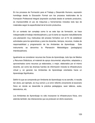 En los procesos de Formación para el Trabajo y Desarrollo Humano, expresión
homóloga desde la Educación Formal con los procesos tradicinales de la
Formación Profesional Integral (expresión acuñada desde el contexto productivo,
es imprescindible el uso de máquinas y herramientas incluidos todo tipo de
materiales según la especificidad de la función productiva.


En un contexto tan complejo como lo es este tipo de formación, se hace
indispensable el trabajo interdisciplinario y por lo tanto se requiere ineludiblemente
una planeación muy meticulosa del proceso formativo con el fin de establecer
actividades para los aprendices y para los docentes, tiempos, recursos, niveles de
responsabilidad y programación de los Ambientes de Aprendizaje.                  Este
instrumento     se    denomina     la   Planeación     Metodológica     (pedagógica)
Interdisciplinaria.


Igualmente se consideran recursos las Guías de Aprendizaje, todo tipo de Medios
y Recursos Didácticos, el material de apoyo documental, adquiridos, adaptados y
aprovechados como recursos ya elaborados, o mejor, elaborados por el mismo
docente, así como las diversas fuentes de información incluida la infraestructura
virtual y, en general, los Ambientes de Aprendizaje orientados hacia un
Aprendizaje Significativo.


Definir lo que se comprende por Ambiente de Aprendizaje no es sencillo, ni resulta
tan obvio, por ejemplo, es muy común y un error referirlo únicamente al escenario
físico en donde se desarrolla la práctica pedagógica, sean talleres, aulas,
laboratorios, etc.


Los Ambientes de Aprendizaje no sólo incorporan la infraestructura física, sino
además también, las interacciones que se producen en dicho escenario.




                                                                                  129
 