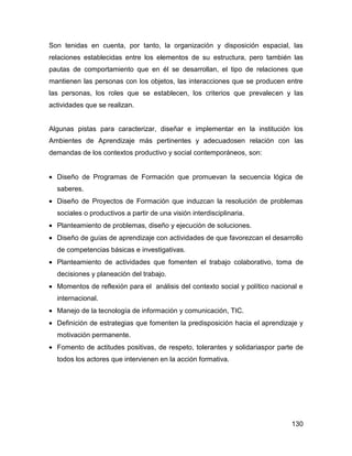 Son tenidas en cuenta, por tanto, la organización y disposición espacial, las
relaciones establecidas entre los elementos de su estructura, pero también las
pautas de comportamiento que en él se desarrollan, el tipo de relaciones que
mantienen las personas con los objetos, las interacciones que se producen entre
las personas, los roles que se establecen, los criterios que prevalecen y las
actividades que se realizan.


Algunas pistas para caracterizar, diseñar e implementar en la institución los
Ambientes de Aprendizaje más pertinentes y adecuadosen relación con las
demandas de los contextos productivo y social contemporáneos, son:


• Diseño de Programas de Formación que promuevan la secuencia lógica de
  saberes.
• Diseño de Proyectos de Formación que induzcan la resolución de problemas
  sociales o productivos a partir de una visión interdisciplinaria.
• Planteamiento de problemas, diseño y ejecución de soluciones.
• Diseño de guías de aprendizaje con actividades de que favorezcan el desarrollo
  de competencias básicas e investigativas.
• Planteamiento de actividades que fomenten el trabajo colaborativo, toma de
  decisiones y planeación del trabajo.
• Momentos de reflexión para el análisis del contexto social y político nacional e
  internacional.
• Manejo de la tecnología de información y comunicación, TIC.
• Definición de estrategias que fomenten la predisposición hacia el aprendizaje y
  motivación permanente.
• Fomento de actitudes positivas, de respeto, tolerantes y solidariaspor parte de
  todos los actores que intervienen en la acción formativa.




                                                                              130
 