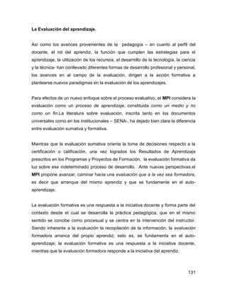 La Evaluación del aprendizaje.


Así como los avances provenientes de la pedagogía – en cuanto al perfil del
docente, el rol del aprendiz, la función que cumplen las estrategias para el
aprendizaje, la utilización de los recursos, el desarrollo de la tecnología, la ciencia
y la técnica- han conllevado diferentes formas de desarrollo profesional y personal,
los avances en al campo de la evaluación, dirigen a la acción formativa a
plantearse nuevos paradigmas en la evaluación de los aprendizajes.


Para efectos de un nuevo enfoque sobre el proceso evaluativo, el MPI considera la
evaluación como un proceso de aprendizaje, constituida como un medio y no
como un fin.La literatura sobre evaluación, inscrita tanto en los documentos
universales como en los institucionales – SENA-, ha dejado bien clara la diferencia
entre evaluación sumativa y formativa.


Mientras que la evaluación sumativa orienta la toma de decisiones respecto a la
certificación o calificación, una vez logrados los Resultados de Aprendizaje
prescritos en los Programas y Proyectos de Formación, la evaluación formativa da
luz sobre ese indeterminado proceso de desarrollo. Ante nuevas perspectivas,el
MPI propone avanzar, caminar hacia una evaluación que a la vez sea formadora,
es decir que arranque del mismo aprendiz y que se fundamente en el auto-
aprendizaje.


La evaluación formativa es una respuesta a la iniciativa docente y forma parte del
contexto desde el cual se desarrolla la práctica pedagógica, que en el mismo
sentido se concibe como procesual y se centra en la intervención del instructor.
Siendo inherente a la evaluación la recopilación de la información, la evaluación
formadora arranca del propio aprendiz; esto es, se fundamenta en el auto-
aprendizaje; la evaluación formativa es una respuesta a la iniciativa docente,
mientras que la evaluación formadora responde a la iniciativa del aprendiz.



                                                                                   131
 