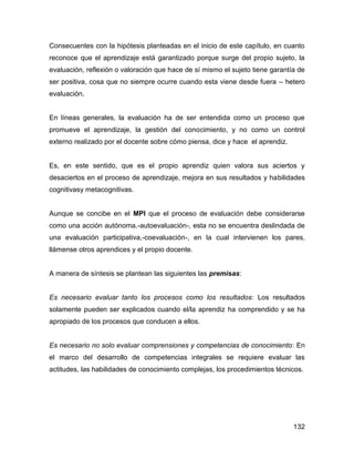 Consecuentes con la hipótesis planteadas en el inicio de este capítulo, en cuanto
reconoce que el aprendizaje está garantizado porque surge del propio sujeto, la
evaluación, reflexión o valoración que hace de sí mismo el sujeto tiene garantía de
ser positiva, cosa que no siempre ocurre cuando esta viene desde fuera – hetero
evaluación.


En líneas generales, la evaluación ha de ser entendida como un proceso que
promueve el aprendizaje, la gestión del conocimiento, y no como un control
externo realizado por el docente sobre cómo piensa, dice y hace el aprendiz.


Es, en este sentido, que es el propio aprendiz quien valora sus aciertos y
desaciertos en el proceso de aprendizaje, mejora en sus resultados y habilidades
cognitivasy metacognitivas.


Aunque se concibe en el MPI que el proceso de evaluación debe considerarse
como una acción autónoma,-autoevaluación-, esta no se encuentra deslindada de
una evaluación participativa,-coevaluación-, en la cual intervienen los pares,
llámense otros aprendices y el propio docente.


A manera de síntesis se plantean las siguientes las premisas:


Es necesario evaluar tanto los procesos como los resultados: Los resultados
solamente pueden ser explicados cuando el/la aprendiz ha comprendido y se ha
apropiado de los procesos que conducen a ellos.


Es necesario no solo evaluar comprensiones y competencias de conocimiento: En
el marco del desarrollo de competencias integrales se requiere evaluar las
actitudes, las habilidades de conocimiento complejas, los procedimientos técnicos.




                                                                               132
 