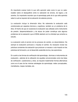 Es importante evaluar tanto lo que el/la aprendiz sabe como lo que no sabe:
resaltar sobre el desequilibrio entre la valoración de errores, de logros y de
aciertos. Es importante recordar que el aprendizaje parte de lo que el/la aprendiz
sabe lo cual se requiere de la evaluación de saberes previos.


La evaluación incluye la dimensión ética: No solamente la evaluación está
condicionada por aspectos técnicos y cognitivos, también es un problema de lo
ético. El hecho de que en ocasiones la evaluación sea utilizada como instrumento
de presión, despersonalización y de abuso de poder constituye solo algunos
problemas de la evaluación que el SENA alertará con la criticidad que amerita su
estudio.


La evaluación está al servicio de los procesos de cambio, es desarrolladora: No
siempre la evaluación promueve o impulsa el cambio. Es necesario revisar las
prácticas constantes de evaluación que producen un escaso o nulo impacto en las
prácticas de formación y en el desarrollo sostenible de los y las aprendices.


En cuanto a las formas de verificación del aprendizaje,- técnicas e instrumentos de
evaluación-, además de la utilización de aquellas convencionales como las listas
de verificación, cuestionarios y otras, se requiere implementar formas alternativas
como es el caso de las mismas estrategias de aprendizaje: redes conceptuales,
mentefactos, mapas mentales, etc.




                                                                                133
 