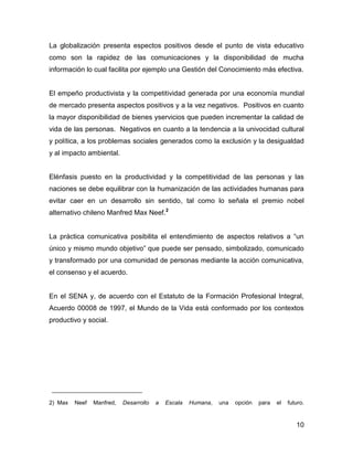 La globalización presenta espectos positivos desde el punto de vista educativo
como son la rapidez de las comunicaciones y la disponibilidad de mucha
información lo cual facilita por ejemplo una Gestión del Conocimiento más efectiva.


El empeño productivista y la competitividad generada por una economía mundial
de mercado presenta aspectos positivos y a la vez negativos. Positivos en cuanto
la mayor disponibilidad de bienes yservicios que pueden incrementar la calidad de
vida de las personas. Negativos en cuanto a la tendencia a la univocidad cultural
y política, a los problemas sociales generados como la exclusión y la desigualdad
y al impacto ambiental.


Elénfasis puesto en la productividad y la competitividad de las personas y las
naciones se debe equilibrar con la humanización de las actividades humanas para
evitar caer en un desarrollo sin sentido, tal como lo señala el premio nobel
alternativo chileno Manfred Max Neef.2


La práctica comunicativa posibilita el entendimiento de aspectos relativos a “un
único y mismo mundo objetivo” que puede ser pensado, simbolizado, comunicado
y transformado por una comunidad de personas mediante la acción comunicativa,
el consenso y el acuerdo.


En el SENA y, de acuerdo con el Estatuto de la Formación Profesional Integral,
Acuerdo 00008 de 1997, el Mundo de la Vida está conformado por los contextos
productivo y social.




2) Max   Neef   Manfred,   Desarrollo   a   Escala   Humana,   una   opción   para   el   futuro.


                                                                                             10
 