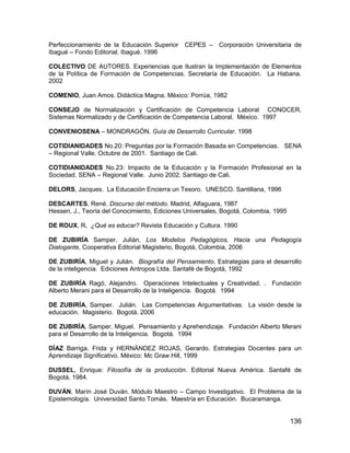 Perfeccionamiento de la Educación Superior CEPES –        Corporación Universitaria de
Ibagué – Fondo Editorial. Ibagué. 1996

COLECTIVO DE AUTORES. Experiencias que Ilustran la Implementación de Elementos
de la Política de Formación de Competencias. Secretaría de Educación. La Habana.
2002

COMENIO, Juan Amos. Didáctica Magna. México: Porrúa, 1982

CONSEJO de Normalización y Certificación de Competencia Laboral CONOCER.
Sistemas Normalizado y de Certificación de Competencia Laboral. México. 1997

CONVENIOSENA – MONDRAGÓN. Guía de Desarrollo Curricular. 1998

COTIDIANIDADES No.20: Preguntas por la Formación Basada en Competencias. SENA
– Regional Valle. Octubre de 2001. Santiago de Cali.

COTIDIANIDADES No.23: Impacto de la Educación y la Formación Profesional en la
Sociedad. SENA – Regional Valle. Junio 2002. Santiago de Cali.

DELORS, Jacques. La Educación Encierra un Tesoro. UNESCO. Santillana, 1996

DESCARTES, René. Discurso del método. Madrid, Alfaguara, 1987
Hessen, J., Teoría del Conocimiento, Ediciones Universales, Bogotá, Colombia, 1995

DE ROUX, R, ¿Qué es educar? Revista Educación y Cultura. 1990

DE ZUBIRÍA Samper, Julián, Los Modelos Pedagógicos, Hacia una Pedagogía
Dialogante, Cooperativa Editorial Magisterio, Bogotá, Colombia, 2006

DE ZUBIRÍA, Miguel y Julián. Biografía del Pensamiento. Estrategias para el desarrollo
de la inteligencia. Ediciones Antropos Ltda. Santafé de Bogotá, 1992

DE ZUBIRÍA Ragó, Alejandro. Operaciones Intelectuales y Creatividad. . Fundación
Alberto Merani para el Desarrollo de la Inteligencia. Bogotá. 1994

DE ZUBIRÍA, Samper. Julián. Las Competencias Argumentativas. La visión desde la
educación. Magisterio. Bogotá. 2006

DE ZUBIRÍA, Samper, Miguel. Pensamiento y Aprehendizaje. Fundación Alberto Merani
para el Desarrollo de la Inteligencia. Bogotá. 1994

DÍAZ Barriga, Frida y HERNÁNDEZ ROJAS, Gerardo. Estrategias Docentes para un
Aprendizaje Significativo. México: Mc Graw Hill, 1999

DUSSEL, Enrique: Filosofía de la producción. Editorial Nueva América. Santafé de
Bogotá, 1984.

DUVÁN, Marín José Duván. Módulo Maestro – Campo Investigativo. El Problema de la
Epistemología. Universidad Santo Tomás. Maestría en Educación. Bucaramanga.


                                                                                     136
 
