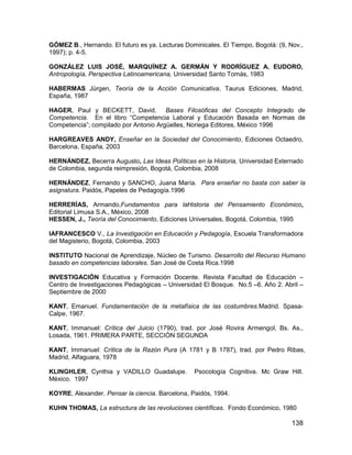 GÓMEZ B., Hernando. El futuro es ya. Lecturas Dominicales. El Tiempo, Bogotá: (9, Nov.,
1997); p. 4-5.

GONZÁLEZ LUIS JOSÉ, MARQUÍNEZ A. GERMÁN Y RODRÍGUEZ A. EUDORO,
Antropología, Perspectiva Latinoamericana, Universidad Santo Tomás, 1983

HABERMAS Jürgen, Teoría de la Acción Comunicativa, Taurus Ediciones, Madrid,
España, 1987

HAGER, Paul y BECKETT, David. Bases Filosóficas del Concepto Integrado de
Competencia. En el libro “Competencia Laboral y Educación Basada en Normas de
Competencia”; compilado por Antonio Argüelles, Noriega Editores, México 1996

HARGREAVES ANDY, Enseñar en la Sociedad del Conocimiento, Ediciones Octaedro,
Barcelona, España, 2003

HERNÁNDEZ, Becerra Augusto, Las Ideas Políticas en la Historia, Universidad Externado
de Colombia, segunda reimpresión, Bogotá, Colombia, 2008

HERNÁNDEZ, Fernando y SANCHO, Juana María. Para enseñar no basta con saber la
asignatura. Paidós, Papeles de Pedagogía.1996

HERRERÍAS, Armando,Fundamentos para laHistoria del Pensamiento Económico,
Editorial Limusa S.A., México, 2008
HESSEN, J., Teoría del Conocimiento, Ediciones Universales, Bogotá, Colombia, 1995

IAFRANCESCO V., La Investigación en Educación y Pedagogía, Escuela Transformadora
del Magisterio, Bogotá, Colombia, 2003

INSTITUTO Nacional de Aprendizaje, Núcleo de Turismo. Desarrollo del Recurso Humano
basado en competencias laborales. San José de Costa Rica.1998

INVESTIGACIÓN Educativa y Formación Docente. Revista Facultad de Educación –
Centro de Investigaciones Pedagógicas – Universidad El Bosque. No.5 –6. Año 2. Abril –
Septiembre de 2000

KANT, Emanuel. Fundamentación de la metafísica de las costumbres.Madrid. Spasa-
Calpe, 1967.

KANT, Immanuel: Crítica del Juicio (1790), trad. por José Rovira Armengol, Bs. As.,
Losada, 1961. PRIMERA PARTE, SECCIÓN SEGUNDA

KANT, Immanuel: Crítica de la Razón Pura (A 1781 y B 1787), trad. por Pedro Ribas,
Madrid, Alfaguara, 1978

KLINGHLER, Cynthia y VADILLO Guadalupe.          Psocología Cognitiva. Mc Graw Hill.
México. 1997

KOYRE, Alexander. Pensar la ciencia. Barcelona, Paidós, 1994.

KUHN THOMAS, La estructura de las revoluciones científicas. Fondo Económico, 1980

                                                                                   138
 