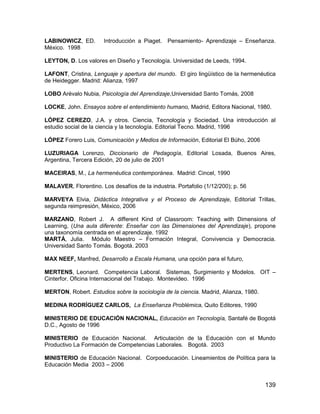 LABINOWICZ, ED.        Introducción a Piaget. Pensamiento- Aprendizaje – Enseñanza.
México. 1998

LEYTON, D. Los valores en Diseño y Tecnología. Universidad de Leeds, 1994.

LAFONT, Cristina, Lenguaje y apertura del mundo. El giro lingüístico de la hermenéutica
de Heidegger. Madrid: Alianza, 1997

LOBO Arévalo Nubia, Psicología del Aprendizaje,Universidad Santo Tomás, 2008

LOCKE, John. Ensayos sobre el entendimiento humano, Madrid, Editora Nacional, 1980.

LÓPEZ CEREZO, J.A. y otros. Ciencia, Tecnología y Sociedad. Una introducción al
estudio social de la ciencia y la tecnología. Editorial Tecno. Madrid, 1996

LÓPEZ Forero Luis, Comunicación y Medios de Información, Editorial El Búho, 2006

LUZURIAGA Lorenzo, Diccionario de Pedagogía, Editorial Losada, Buenos Aires,
Argentina, Tercera Edición, 20 de julio de 2001

MACEIRAS, M., La hermenéutica contemporánea. Madrid: Cincel, 1990

MALAVER, Florentino. Los desafíos de la industria. Portafolio (1/12/200); p. 56

MARVEYA Elvia, Didáctica Integrativa y el Proceso de Aprendizaje, Editorial Trillas,
segunda reimpresión, México, 2006

MARZANO, Robert J. A different Kind of Classroom: Teaching with Dimensions of
Learning, (Una aula diferente: Enseñar con las Dimensiones del Aprendizaje), propone
una taxonomía centrada en el aprendizaje. 1992
MARTÁ, Julia. Módulo Maestro – Formación Integral, Convivencia y Democracia.
Universidad Santo Tomás. Bogotá. 2003

MAX NEEF, Manfred, Desarrollo a Escala Humana, una opción para el futuro,

MERTENS, Leonard. Competencia Laboral. Sistemas, Surgimiento y Modelos. OIT –
Cinterfor. Oficina Internacional del Trabajo. Montevideo. 1996

MERTON, Robert. Estudios sobre la sociología de la ciencia. Madrid, Alianza, 1980.

MEDINA RODRÍGUEZ CARLOS, La Enseñanza Problémica, Quito Editores, 1990

MINISTERIO DE EDUCACIÓN NACIONAL, Educación en Tecnología, Santafé de Bogotá
D.C., Agosto de 1996

MINISTERIO de Educación Nacional. Articulación de la Educación con el Mundo
Productivo La Formación de Competencias Laborales. Bogotá. 2003

MINISTERIO de Educación Nacional. Corpoeducación. Lineamientos de Política para la
Educación Media 2003 – 2006


                                                                                     139
 