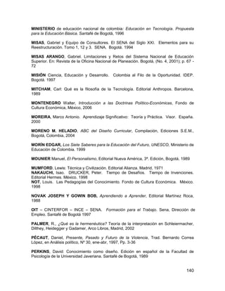 MINISTERIO de educación nacional de colombia: Educación en Tecnología. Propuesta
para la Educación Básica. Santafé de Bogotá, 1996

MISAS, Gabriel y Equipo de Consultores. El SENA del Siglo XXI. Elementos para su
Reestructuración. Tomo 1, 12 y 3. SENA. Bogotá. 1994

MISAS ARANGO, Gabriel. Limitaciones y Retos del Sistema Nacional de Educación
Superior. En: Revista de la Oficina Nacional de Planeación. Bogotá, (No. 4, 2001); p. 67 -
72

MISIÓN Ciencia, Educación y Desarrollo.      Colombia al Filo de la Oportunidad. IDEP.
Bogotá. 1997

MITCHAM, Carl: Qué es la filosofía de la Tecnología. Editorial Anthropos. Barcelona,
1989

MONTENEGRO Walter, Introducción a las Doctrinas Político-Económicas, Fondo de
Cultura Económica, México, 2006

MOREIRA, Marco Antonio. Aprendizaje Significativo: Teoría y Práctica. Visor. España.
2000

MORENO M. HELADIO, ABC del Diseño Curricular, Compilación, Ediciones S.E.M.,
Bogotá, Colombia, 2004

MORÍN EDGAR, Los Siete Saberes para la Educación del Futuro, UNESCO, Ministerio de
Educación de Colombia. 1999

MOUNIER Manuel, El Personalismo, Editorial Nueva América, 3ª. Edición, Bogotá, 1989

MUMFORD, Lewis: Técnica y Civilización. Editorial Alianza. Madrid, 1971
NAKAUCHI, Isao. DRUCKER, Peter. Tiempo de Desafíos. Tiempo de Invenciones.
Editorial Hermes. México. 1998
NOT, Louis. Las Pedagogías del Conocimiento. Fondo de Cultura Económica. México.
1998

NOVAK JOSEPH Y GOWIN BOB, Aprendiendo a Aprender, Editorial Martínez Roca,
1988

OIT – CINTERFOR – INCE – SENA. Formación para el Trabajo. Sena, Dirección de
Empleo. Santafé de Bogotá 1997

PALMER, R., ¿Qué es la hermenéutica? Teoría de la interpretación en Schleiermacher,
Dilthey, Heidegger y Gadamer, Arco Libros, Madrid, 2002

PÉCAUT, Daniel, Presente, Pasado y Futuro de la Violencia, Trad. Bernardo Correa
López, en Análisis político, Nº 30, ene-abr, 1997, Pp. 3-36

PERKINS, David: Conocimiento como diseño. Edición en español de la Facultad de
Psicología de la Universidad Javeriana. Santafé de Bogotá, 1989


                                                                                     140
 