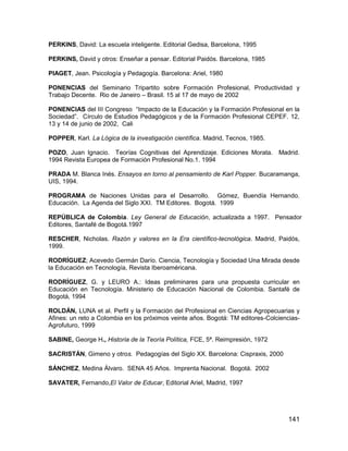 PERKINS, David: La escuela inteligente. Editorial Gedisa, Barcelona, 1995

PERKINS, David y otros: Enseñar a pensar. Editorial Paidós. Barcelona, 1985

PIAGET, Jean. Psicología y Pedagogía. Barcelona: Ariel, 1980

PONENCIAS del Seminario Tripartito sobre Formación Profesional, Productividad y
Trabajo Decente. Rio de Janeiro – Brasil. 15 al 17 de mayo de 2002

PONENCIAS del III Congreso “Impacto de la Educación y la Formación Profesional en la
Sociedad”. Círculo de Estudios Pedagógicos y de la Formación Profesional CEPEF. 12,
13 y 14 de junio de 2002, Cali

POPPER, Karl. La Lógica de la investigación científica. Madrid, Tecnos, 1985.

POZO, Juan Ignacio. Teorías Cognitivas del Aprendizaje. Ediciones Morata. Madrid.
1994 Revista Europea de Formación Profesional No.1. 1994

PRADA M. Blanca Inés. Ensayos en torno al pensamiento de Karl Popper. Bucaramanga,
UIS, 1994.

PROGRAMA de Naciones Unidas para el Desarrollo. Gómez, Buendía Hernando.
Educación. La Agenda del Siglo XXI. TM Editores. Bogotá. 1999

REPÚBLICA de Colombia. Ley General de Educación, actualizada a 1997. Pensador
Editores, Santafé de Bogotá.1997

RESCHER, Nicholas. Razón y valores en la Era científico-tecnológica. Madrid, Paidós,
1999.

RODRÍGUEZ; Acevedo Germán Darío. Ciencia, Tecnología y Sociedad Una Mirada desde
la Educación en Tecnología, Revista Iberoaméricana.

RODRÍGUEZ, G. y LEURO A.: Ideas preliminares para una propuesta curricular en
Educación en Tecnología. Ministerio de Educación Nacional de Colombia. Santafé de
Bogotá, 1994

ROLDÁN, LUNA et al. Perfil y la Formación del Profesional en Ciencias Agropecuarias y
Afines: un reto a Colombia en los próximos veinte años. Bogotá: TM editores-Colciencias-
Agrofuturo, 1999

SABINE, George H., Historia de la Teoría Política, FCE, 5ª. Reimpresión, 1972

SACRISTÁN, Gimeno y otros. Pedagogías del Siglo XX. Barcelona: Cispraxis, 2000

SÁNCHEZ, Medina Álvaro. SENA 45 Años. Imprenta Nacional. Bogotá. 2002

SAVATER, Fernando,El Valor de Educar, Editorial Ariel, Madrid, 1997




                                                                                    141
 
