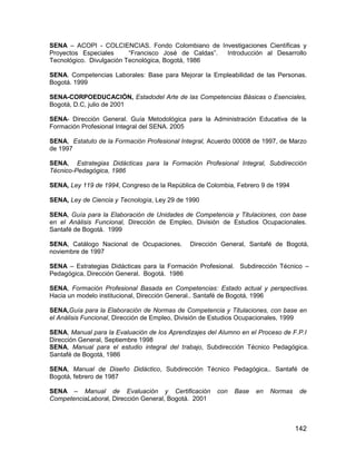 SENA – ACOPI - COLCIENCIAS. Fondo Colombiano de Investigaciones Científicas y
Proyectos Especiales      “Francisco José de Caldas”. Introducción al Desarrollo
Tecnológico. Divulgación Tecnológica, Bogotá, 1986

SENA. Competencias Laborales: Base para Mejorar la Empleabilidad de las Personas.
Bogotá. 1999

SENA-CORPOEDUCACIÓN, Estadodel Arte de las Competencias Básicas o Esenciales,
Bogotá, D.C, julio de 2001

SENA- Dirección General. Guía Metodológica para la Administración Educativa de la
Formación Profesional Integral del SENA. 2005

SENA, Estatuto de la Formación Profesional Integral, Acuerdo 00008 de 1997, de Marzo
de 1997

SENA, Estrategias Didácticas para la Formación Profesional Integral, Subdirección
Técnico-Pedagógica, 1986

SENA, Ley 119 de 1994, Congreso de la República de Colombia, Febrero 9 de 1994

SENA, Ley de Ciencia y Tecnología, Ley 29 de 1990

SENA, Guía para la Elaboración de Unidades de Competencia y Titulaciones, con base
en el Análisis Funcional, Dirección de Empleo, División de Estudios Ocupacionales.
Santafé de Bogotá. 1999

SENA, Catálogo Nacional de Ocupaciones.       Dirección General, Santafé de Bogotá,
noviembre de 1997

SENA – Estrategias Didácticas para la Formación Profesional. Subdirección Técnico –
Pedagógica, Dirección General. Bogotá. 1986

SENA, Formación Profesional Basada en Competencias: Estado actual y perspectivas.
Hacia un modelo institucional, Dirección General.. Santafé de Bogotá, 1996

SENA,Guía para la Elaboración de Normas de Competencia y Titulaciones, con base en
el Análisis Funcional, Dirección de Empleo, División de Estudios Ocupacionales, 1999

SENA, Manual para la Evaluación de los Aprendizajes del Alumno en el Proceso de F.P.I
Dirección General, Septiembre 1998
SENA, Manual para el estudio integral del trabajo, Subdirección Técnico Pedagógica.
Santafé de Bogotá, 1986

SENA, Manual de Diseño Didáctico, Subdirección Técnico Pedagógica,. Santafé de
Bogotá, febrero de 1987

SENA – Manual de Evaluación y Certificación            con   Base   en   Normas    de
CompetenciaLaboral, Dirección General, Bogotá. 2001



                                                                                  142
 