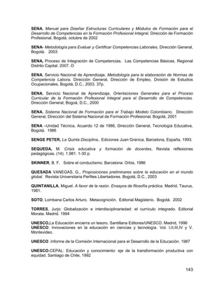 SENA, Manual para Diseñar Estructuras Curriculares y Módulos de Formación para el
Desarrollo de Competencias en la Formación Profesional Integral, Dirección de Formación
Profesional, Bogotá, octubre de 2002

SENA- Metodología para Evaluar y Certificar Competencias Laborales, Dirección General,
Bogotá. 2003

SENA, Proceso de Integración de Competencias. Las Competencias Básicas, Regional
Distrito Capital. 2007. O

SENA, Servicio Nacional de Aprendizaje, Metodología para la elaboración de Normas de
Competencia Labora, Dirección General, Dirección de Empleo, División de Estudios
Ocupacionales, Bogotá, D.C., 2003. 37p.

SENA, Servicio Nacional de Aprendizaje, Orientaciones Generales para el Proceso
Curricular de la Formación Profesional Integral para el Desarrollo de Competencias.
Dirección General, Bogoá, D.C., 2000

SENA, Sistema Nacional de Formación para el Trabajo Modelo Colombiano. Dirección
General, Dirección del Sistema Nacional de Formación Profesional, Bogotá, 2001

SENA –Unidad Técnica, Acuerdo 12 de 1986, Dirección General, Tecnología Educativa,
Bogotá. 1986

SENGE PETER, La Quinta Disciplina,. Ediciones Juan Granica, Barcelona, España, 1993.

SEQUEDA, M. Crisis educativa y formación de docentes, Revista reflexiones
pedagógicas. (14). 1.981. 1-30 p.

SKINNER, B. F. Sobre el conductismo. Barcelona: Orbis, 1986

QUESADA VANEGAS, G., Proposiciones preliminares sobre la educación en el mundo
global. Revista Universitaria Perfiles Libertadores. Bogotá, D.C., 2003

QUINTANILLA, Miguel. A favor de la razón. Ensayos de filosofía práctica. Madrid, Taurus,
1981.

SOTO, Lombana Carlos Arturo. Metacognición. Editorial Magisterio. Bogotá. 2002

TORRES, Jurjo: Globalización e interdisciplinariedad: el currículo integrado. Editorial
Morata. Madrid. 1994

UNESCO,La Educación encierra un tesoro. Santillana Editores/UNESCO. Madrid, 1996
UNESCO: Innovaciones en la educación en ciencias y tecnología. Vol. I,II,III,IV y V.
Montevideo.

UNESCO .Informe de la Comisión Internacional para el Desarrollo de la Educación. 1987

UNESCO-CEPAL: Educación y conocimiento: eje de la transformación productiva con
equidad. Santiago de Chile, 1992


                                                                                    143
 