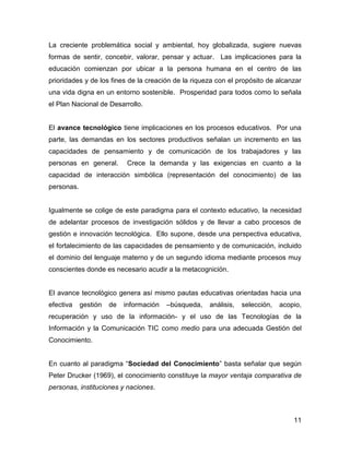 La creciente problemática social y ambiental, hoy globalizada, sugiere nuevas
formas de sentir, concebir, valorar, pensar y actuar. Las implicaciones para la
educación comienzan por ubicar a la persona humana en el centro de las
prioridades y de los fines de la creación de la riqueza con el propósito de alcanzar
una vida digna en un entorno sostenible. Prosperidad para todos como lo señala
el Plan Nacional de Desarrollo.


El avance tecnológico tiene implicaciones en los procesos educativos. Por una
parte, las demandas en los sectores productivos señalan un incremento en las
capacidades de pensamiento y de comunicación de los trabajadores y las
personas en general.        Crece la demanda y las exigencias en cuanto a la
capacidad de interacción simbólica (representación del conocimiento) de las
personas.


Igualmente se colige de este paradigma para el contexto educativo, la necesidad
de adelantar procesos de investigación sólidos y de llevar a cabo procesos de
gestión e innovación tecnológica. Ello supone, desde una perspectiva educativa,
el fortalecimiento de las capacidades de pensamiento y de comunicación, incluido
el dominio del lenguaje materno y de un segundo idioma mediante procesos muy
conscientes donde es necesario acudir a la metacognición.


El avance tecnológico genera así mismo pautas educativas orientadas hacia una
efectiva    gestión   de   información   –búsqueda,   análisis,   selección,   acopio,
recuperación y uso de la información- y el uso de las Tecnologías de la
Información y la Comunicación TIC como medio para una adecuada Gestión del
Conocimiento.


En cuanto al paradigma “Sociedad del Conocimiento” basta señalar que según
Peter Drucker (1969), el conocimiento constituye la mayor ventaja comparativa de
personas, instituciones y naciones.



                                                                                   11
 