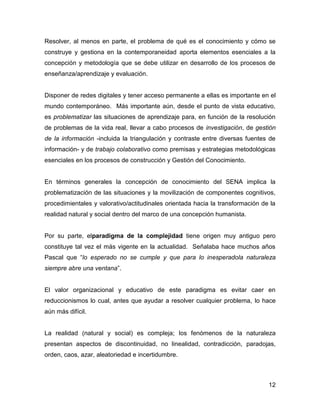 Resolver, al menos en parte, el problema de qué es el conocimiento y cómo se
construye y gestiona en la contemporaneidad aporta elementos esenciales a la
concepción y metodología que se debe utilizar en desarrollo de los procesos de
enseñanza/aprendizaje y evaluación.


Disponer de redes digitales y tener acceso permanente a ellas es importante en el
mundo contemporáneo. Más importante aún, desde el punto de vista educativo,
es problematizar las situaciones de aprendizaje para, en función de la resolución
de problemas de la vida real, llevar a cabo procesos de investigación, de gestión
de la información -incluida la triangulación y contraste entre diversas fuentes de
información- y de trabajo colaborativo como premisas y estrategias metodológicas
esenciales en los procesos de construcción y Gestión del Conocimiento.


En términos generales la concepción de conocimiento del SENA implica la
problematización de las situaciones y la movilización de componentes cognitivos,
procedimientales y valorativo/actitudinales orientada hacia la transformación de la
realidad natural y social dentro del marco de una concepción humanista.


Por su parte, elparadigma de la complejidad tiene origen muy antiguo pero
constituye tal vez el más vigente en la actualidad. Señalaba hace muchos años
Pascal que “lo esperado no se cumple y que para lo inesperadola naturaleza
siempre abre una ventana”.


El valor organizacional y educativo de este paradigma es evitar caer en
reduccionismos lo cual, antes que ayudar a resolver cualquier problema, lo hace
aún más difícil.


La realidad (natural y social) es compleja; los fenómenos de la naturaleza
presentan aspectos de discontinuidad, no linealidad, contradicción, paradojas,
orden, caos, azar, aleatoriedad e incertidumbre.



                                                                                12
 