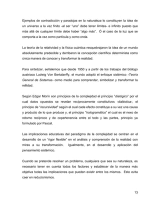 Ejemplos de contradicción y paradojas en la naturaleza lo constituyen la idea de
un universo a la vez finito -al ser “uno” debe tener límites- e infinito puesto que
más allá de cualquier límite debe haber “algo más”. Ó el caso de la luz que se
comporta a la vez como partícula y como onda.


La teoría de la relatividad y la física cuántica resquebrajaron la idea de un mundo
absolutamente predecible y derribaron la concepción científica determinista como
única manera de conocer y transformar la realidad.


Para sintetizar, señalemos que desde 1950 y a partir de los trabajos del biólogo
austriaco Ludwig Von Bertalanffy, el mundo adoptó el enfoque sistémico -Teoría
General de Sistemas- como medio para comprender, simbolizar y transformar la
rellidad.


Según Edgar Morín son principios de la complejidad el principio “dialógico” por el
cual datos opuestos se revelan recíprocamente constitutivos -dialéctica-, el
principio de “recursividad” según el cual cada efecto constituye a su vez una causa
y producto de lo que produce y, el principio “hologramático” el cual es el nexo de
retorno recíproco y de copertenencia entre el todo y las partes, principio ya
formulado por Pascal.


Las implicaciones educativas del paradigma de la complejidad se centran en el
desarrollo de un “rigor flexible” en el análisis y comprensión de la realidad con
miras a su transformación.       Igualmente, en el desarrollo y aplicación del
pensamiento sistémico.


Cuando se pretende resolver un problema, cualquiera que sea su naturaleza, es
necesario tener en cuenta todos los factores y establecer de la manera más
objetiva todas las implicaciones que pueden existir entre los mismos. Esto evita
caer en reducionismos.



                                                                                13
 