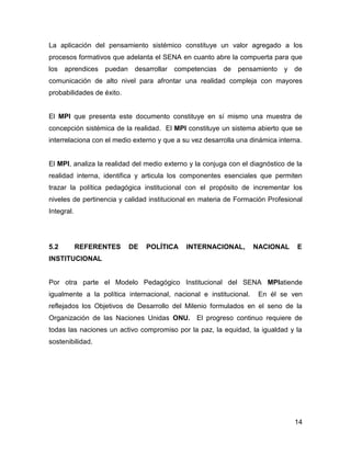 La aplicación del pensamiento sistémico constituye un valor agregado a los
procesos formativos que adelanta el SENA en cuanto abre la compuerta para que
los   aprendices puedan desarrollar      competencias    de   pensamiento y de
comunicación de alto nivel para afrontar una realidad compleja con mayores
probabilidades de éxito.


El MPI que presenta este documento constituye en sí mismo una muestra de
concepción sistémica de la realidad. El MPI constituye un sistema abierto que se
interrelaciona con el medio externo y que a su vez desarrolla una dinámica interna.


El MPI, analiza la realidad del medio externo y la conjuga con el diagnóstico de la
realidad interna, identifica y articula los componentes esenciales que permiten
trazar la política pedagógica institucional con el propósito de incrementar los
niveles de pertinencia y calidad institucional en materia de Formación Profesional
Integral.




5.2         REFERENTES     DE   POLÍTICA     INTERNACIONAL,         NACIONAL     E
INSTITUCIONAL


Por otra parte el Modelo Pedagógico Institucional del SENA MPIatiende
igualmente a la política internacional, nacional e institucional.    En él se ven
reflejados los Objetivos de Desarrollo del Milenio formulados en el seno de la
Organización de las Naciones Unidas ONU. El progreso continuo requiere de
todas las naciones un activo compromiso por la paz, la equidad, la igualdad y la
sostenibilidad.




                                                                                14
 
