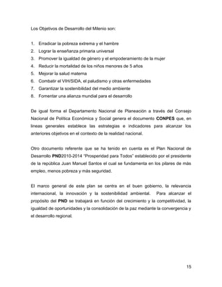 Los Objetivos de Desarrollo del Milenio son:


1. Erradicar la pobreza extrema y el hambre
2. Lograr la enseñanza primaria universal
3. Promover la igualdad de género y el empoderamiento de la mujer
4. Reducir la mortalidad de los niños menores de 5 años
5. Mejorar la salud materna
6. Combatir el VIH/SIDA, el paludismo y otras enfermedades
7. Garantizar la sostenibilidad del medio ambiente
8. Fomentar una alianza mundial para el desarrollo


De igual forma el Departamento Nacional de Planeación a través del Consejo
Nacional de Política Económica y Social genera el documento CONPES que, en
lineas generales establece las estrategias e indicadores para alcanzar los
anteriores objetivos en el contexto de la realidad nacional.


Otro documento referente que se ha tenido en cuenta es el Plan Nacional de
Desarrollo PND2010-2014 “Prosperidad para Todos” establecido por el presidente
de la república Juan Manuel Santos el cual se fundamenta en los pilares de más
empleo, menos pobreza y más seguridad.


El marco general de este plan se centra en el buen gobierno, la relevancia
internacional, la innovación y la sostenibilidad ambiental.    Para alcanzar el
propósito del PND se trabajará en función del crecimiento y la competitividad, la
igualdad de oportunidades y la consolidación de la paz mediante la convergencia y
el desarrollo regional.




                                                                              15
 