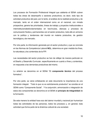Los procesos de Formación Profesional Integral que adelanta el SENA cubren
todas las áreas de desempeño o sectores productivos; es decir, todo tipo de
actividad productiva del país; por lo tanto, el análisis de la realidad productiva y de
mercado, tanto en el orden internacional como en el nacional, con mirada
prospectiva, genera las prioridades, líneas de trabajo y proyectos institucionales e
interinstitucionalesfundamentados     en   losvínculos,   alianzas   y   procesos   de
comunicación fluidos y permanentes con el sector productivo, todo ello en armonía
con la política y tendencias del mundo en materia productiva, de gestión
tecnológica y de mercado.


Por otra parte, la información generada por el sector productivo y que se concreta
en las Normas de Competencia Laboral NCL, determina en gran medida los fines,
la naturaleza y los contenidos de la FPI


Las necesidades del sector productivo se han de reflejar de manera particular en
el Diseño y Desarrollo Curricular, específicamente en cuanto a fines y contenidos,
en respuesta a las demandas productivas del mismo.


Lo anterior se denomina en el SENA “El componente técnico del proceso
formativo”.


Por otra parte, se viene enfatizando en este documento la importancia de una
formación integral. “Todo lo que no es estrictamente productivo” se concibe en el
SENA como “Componente Social”. Y la conjunción, armonización o integración de
estos dos componentes se denomina en el SENA el principio de integralidad de
la formación.


De esta manera la entidad hace eco del clamor mundial y nacional por humanizar
todas las actividades de las personas, todos los procesos y, en general, toda
actividad que forma parte de la dinámica cultural de una sociedad.



                                                                                    16
 