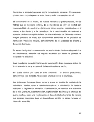 Humanizar la sociedad comienza por la humanización personal. Es necesaria,
primero, una conquista personal antes de emprender una conquista social.


El conocimiento de sí mismo, de nuestra naturaleza y potencialidades, de los
hábitos que es necesario cultivar, de la importancia de vivir en libertad con
responsabilidad, de construirse diariamente como persona, -respetándose a sí
mismo, a los demás y a la naturaleza-, de la comunicación, de aprender a
aprender, de formular objetivos claros de vida en el marco del Desarrollo Humano
Integral (Proyecto de Vida), son componentes esenciales en los procesos de
Formación Profesional Integral, particularmente de los procesos de Diseño y
Desarrollo Curricular.


Es asunto de dignidad humana ampliar las oportunidades de desarrollo para todos
los colombianos; adelantar los mejores esfuerzos por reducir la pobreza, la
inequidad y la exclusión.


Igual importancia presentan los temas de construcción de un ciudadano activo, de
la convivencia, la paz y, en general, de la construcción de nación.


No puede quedar por fuera el tema ambiental.              El énfasis productivista,
competitivista y de mercado, ha generado un grave daño a la naturaleza.


Las actividades humanas deben prever y actuar en función del cuidado de la
naturaleza.   Hechos como el calentamiento global, la disminución de recursos
naturales, la degradación ambiental, la deforestación, la amenaza a la existencia
de la flora y la fauna, la contaminación, la proliferación de armas y la amenaza de
guerra nuclear, urgen una reorientación de las actividades humanas de manera
que sociedad colombiana logre un desarrollo con sentido y a escala humana; un
desarrollo sostenible.




                                                                                17
 