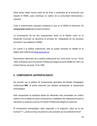 Estos temas deben formar parte de los fines y contenidos de la formación que
imparte el SENA, pues constituye un clamor de la comunidad internacional y
nacional.


Todo lo anteriormente expuesto constituye lo que en el SENA se denomina “El
componente social del proceso formativo”.


La armonización de los dos componentes, tanto en el Diseño como en el
Desarrollo Curricular se denomina el principio de “Integralidad de los procesos
formativos” que adelanta el SENA.


En cuanto a la política institucional, ésta se puede consultar en detalle en la
página web institucional www.sena.edu.co


Documentos relevantes de la política institucional son, entre otros, la Ley 119 de
1994, el Estatuto de la Formación Profesional Integral Acuerdo 00008 de 1997 y la
Unitad Técnica, Acuerdo 12 de 1985




6. COMPONENTE ANTROPOLÓGICO


De acuerdo con la gráfica de componentes generales del Modelo Pedagógico
Institucional MPI, el primer elemento por analizar corresponde al componente
antropológico.


Este componente se analizará desde los referentes más universales con criterio
histórico con el objeto de sacar conclusiones y establecer las implicaciones para la
educación en general y para la Formación Profesional Integral en particular.


El componente antropológico debe responder a la pregunta: ¿Qué es el ser
humano? Y, ¿Cuál es el tipo de persona y de sociedad que se pretende formar?

                                                                                 18
 