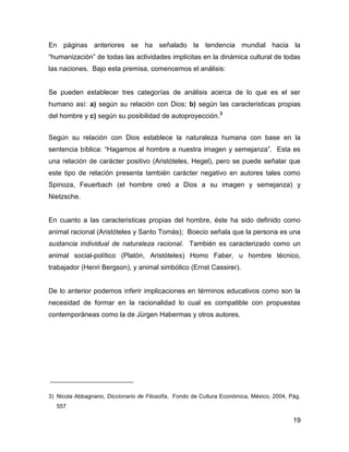 En páginas anteriores se ha señalado la tendencia mundial hacia la
“humanización” de todas las actividades implícitas en la dinámica cultural de todas
las naciones. Bajo esta premisa, comencemos el análisis:


Se pueden establecer tres categorías de análisis acerca de lo que es el ser
humano así: a) según su relación con Dios; b) según las caracteristicas propias
del hombre y c) según su posibilidad de autoproyección.3


Según su relación con Dios establece la naturaleza humana con base en la
sentencia bíblica: “Hagamos al hombre a nuestra imagen y semejanza”. Esta es
una relación de carácter positivo (Aristóteles, Hegel), pero se puede señalar que
este tipo de relación presenta también carácter negativo en autores tales como
Spinoza, Feuerbach (el hombre creó a Dios a su imagen y semejanza) y
Nietzsche.


En cuanto a las caracteristicas propias del hombre, éste ha sido definido como
animal racional (Aristóteles y Santo Tomás); Boecio señala que la persona es una
sustancia individual de naturaleza racional. También es caracterizado como un
animal social-político (Platón, Aristóteles) Homo Faber, u hombre técnico,
trabajador (Henri Bergson), y animal simbólico (Ernst Cassirer).


De lo anterior podemos inferir implicaciones en términos educativos como son la
necesidad de formar en la racionalidad lo cual es compatible con propuestas
contemporáneas como la de Jürgen Habermas y otros autores.




3) Nicola Abbagnano, Diccionario de Filosofía, Fondo de Cultura Económica, México, 2004, Pág.
  557

                                                                                          19
 