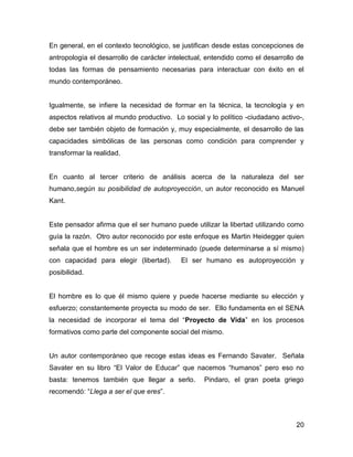 En general, en el contexto tecnológico, se justifican desde estas concepciones de
antropología el desarrollo de carácter intelectual, entendido como el desarrollo de
todas las formas de pensamiento necesarias para interactuar con éxito en el
mundo contemporáneo.


Igualmente, se infiere la necesidad de formar en la técnica, la tecnología y en
aspectos relativos al mundo productivo. Lo social y lo político -ciudadano activo-,
debe ser también objeto de formación y, muy especialmente, el desarrollo de las
capacidades simbólicas de las personas como condición para comprender y
transformar la realidad.


En cuanto al tercer criterio de análisis acerca de la naturaleza del ser
humano,según su posibilidad de autoproyección, un autor reconocido es Manuel
Kant.


Este pensador afirma que el ser humano puede utilizar la libertad utilizando como
guía la razón. Otro autor reconocido por este enfoque es Martin Heidegger quien
señala que el hombre es un ser indeterminado (puede determinarse a sí mismo)
con capacidad para elegir (libertad).      El ser humano es autoproyección y
posibilidad.


El hombre es lo que él mismo quiere y puede hacerse mediante su elección y
esfuerzo; constantemente proyecta su modo de ser. Ello fundamenta en el SENA
la necesidad de incorporar el tema del “Proyecto de Vida” en los procesos
formativos como parte del componente social del mismo.


Un autor contemporáneo que recoge estas ideas es Fernando Savater. Señala
Savater en su libro “El Valor de Educar” que nacemos “humanos” pero eso no
basta: tenemos también que llegar a serlo.        Pindaro, el gran poeta griego
recomendó: “Llega a ser el que eres”.



                                                                                20
 