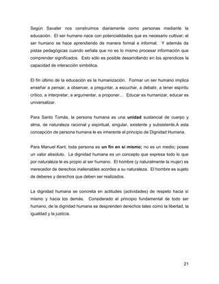 Según Savater nos construimos diariamente como personas mediante la
educación. El ser humano nace con potencialidades que es necesario cultivar; el
ser humano se hace aprendiendo de manera formal e informal. Y además da
pistas pedagógicas cuando señala que no es lo mismo procesar información que
comprender significados. Esto sólo es posible desarrollando en los aprendices la
capacidad de interacción simbólica.


El fin último de la educación es la humanización. Formar un ser humano implica
enseñar a pensar, a observar, a preguntar, a escuchar, a debatir, a tener espíritu
crítico, a interpretar, a argumentar, a proponer… Educar es humanizar, educar es
universalizar.


Para Santo Tomás, la persona humana es una unidad sustancial de cuerpo y
alma, de naturaleza racional y espiritual, singular, existente y subsistente.A esta
concepción de persona humana le es inherente el principio de Dignidad Humana.


Para Manuel Kant, toda persona es un fin en sí mismo; no es un medio; posee
un valor absoluto. La dignidad humana es un concepto que expresa todo lo que
por naturaleza le es propio al ser humano. El hombre (y naturalmente la mujer) es
merecedor de derechos inalienables acordes a su naturaleza. El hombre es sujeto
de deberes y derechos que deben ser realizados.


La dignidad humana se concreta en actitudes (actividades) de respeto hacia sí
mismo y hacia los demás.      Considerado el principio fundamental de todo ser
humano, de la dignidad humana se desprenden derechos tales como la libertad, la
igualdad y la justicia.




                                                                                21
 
