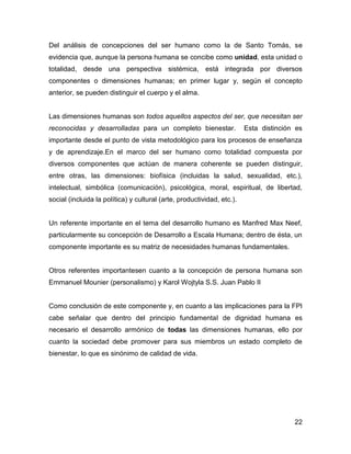 Del análisis de concepciones del ser humano como la de Santo Tomás, se
evidencia que, aunque la persona humana se concibe como unidad, esta unidad o
totalidad, desde una perspectiva sistémica, está integrada por diversos
componentes o dimensiones humanas; en primer lugar y, según el concepto
anterior, se pueden distinguir el cuerpo y el alma.


Las dimensiones humanas son todos aquellos aspectos del ser, que necesitan ser
reconocidas y desarrolladas para un completo bienestar.                 Esta distinción es
importante desde el punto de vista metodológico para los procesos de enseñanza
y de aprendizaje.En el marco del ser humano como totalidad compuesta por
diversos componentes que actúan de manera coherente se pueden distinguir,
entre otras, las dimensiones: biofísica (incluidas la salud, sexualidad, etc.),
intelectual, simbólica (comunicación), psicológica, moral, espiritual, de libertad,
social (incluida la política) y cultural (arte, productividad, etc.).


Un referente importante en el tema del desarrollo humano es Manfred Max Neef,
particularmente su concepción de Desarrollo a Escala Humana; dentro de ésta, un
componente importante es su matriz de necesidades humanas fundamentales.


Otros referentes importantesen cuanto a la concepción de persona humana son
Emmanuel Mounier (personalismo) y Karol Wojtyla S.S. Juan Pablo II


Como conclusión de este componente y, en cuanto a las implicaciones para la FPI
cabe señalar que dentro del principio fundamental de dignidad humana es
necesario el desarrollo armónico de todas las dimensiones humanas, ello por
cuanto la sociedad debe promover para sus miembros un estado completo de
bienestar, lo que es sinónimo de calidad de vida.




                                                                                       22
 