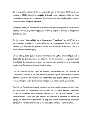 De lo expuesto anteriormente se desprende que la Formación Profesional que
imparte el SENA debe tener carácter integral y que, además, todos los fines,
contenidos y procesos formativos se deben enmarcar dentro del principio humano
fundamental de Dignidad Humana.


Por ser de particular importancia en el empeño institucional por alcanzar la Unidad
Técnica conceptual y metodológica, se retoma y amplía el tema de la Integralidad
de la Formación.


Se denomina “Integralidad de la Formación Profesional” en el SENA, a la
armonización, articulación e integración de los componentes Técnico y Social.
(Nótese que son sólo dos (2)componentes lo cual simplifica las cosas desde el
punto de vista metodológico).


En concreto y, dado que en el Diseño Curricular del SENA, en el enfoque para el
Desarrollo de Competencias, los objetivos de la formación se expresan como
Resultados de Aprendizaje, existen de acuerdo con lo anteriormente expuesto,
dos tipos de Resultados de Aprendizaje a saber:


Los de carácter técnico que se infieren directamente de las Normas de
Competencia Laboral y, los Resultados de Aprendizaje de carácter social que se
infieren a partir de los núcleos que conforman todo cuanto atañe al Desarrollo
Humano Integral en las dimensiones intrapersonal, interpersonal y ambiental.


Ejemplo de Resultados de Aprendizaje de carácter social son por ejemplo todas
las habilidades de pensamiento, el lenguaje, los principios, valores y actitudes,
(todas las anteriores Competencias Básicas dado su carácter nuclear), y sus
“combinaciones” como son por ejemplo el aprender a aprender, el trabajo en
equipo, la resolución de problemas, el segundo idioma, la planeación, la gestión
de recursos y el emprendimiento, todas ellas competencias “Transversales”.



                                                                                23
 