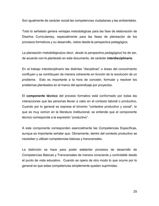 Son igualmente de carácter social las competencias ciudadanas y las ambientales.


Todo lo señalado genera ventajas metodológicas para las fase de elaboración de
Diseños Curricularesy, especialmente para las fases de planeación de los
procesos formativos y su desarrollo, vistos desde la perspectiva pedagógica.


La planeación metodológica(es decir, desde la perspectiva pedagógica) ha de ser,
de acuerdo con lo planteado en este documento, de carácter interdisciplinario.


En el trabajo interdisciplinario las distintas “disciplinas” o áreas del conocimiento
confluyen y se contribuyen de manera coherente en función de la resolución de un
problema.   Esto es importante a la hora de concebir, formular y resolver los
problemas planteados en el marco del aprendizaje por proyectos.


El componente técnico del proceso formativo está conformado por todas las
interacciones que las personas llevan a cabo en el contexto laboral o productivo.
Cuando por lo general se expresa el binomio “contextos productivo y social”, lo
que es muy común en la literatura institucional, se entiende que el componente
técnico corresponde a la expresión “productivo”.


A este componente corresponden esencialmente las Competencias Específicas,
aunque es importante señalar que. Obviamente, dentro del contexto productivo se
necesitan y utilizan competencias básicas y transversales.


La distinción se hace para poder adelantar procesos de desarrollo de
Competencias Básicas y Transversales de manera consciente y controlable desde
el punto de vista educativo. Cuando se opera de otro modo lo que ocurre por lo
general es que estas competencias simplemente quedan suprimidas.




                                                                                  25
 