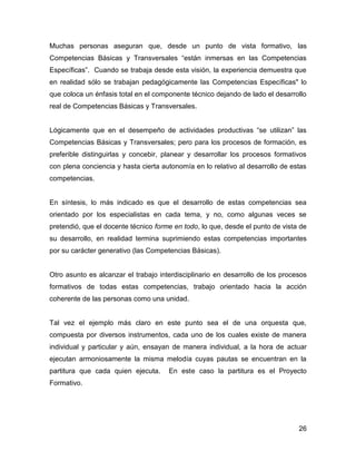Muchas personas aseguran que, desde un punto de vista formativo, las
Competencias Básicas y Transversales “están inmersas en las Competencias
Específicas”. Cuando se trabaja desde esta visión, la experiencia demuestra que
en realidad sólo se trabajan pedagógicamente las Competencias Específicas" lo
que coloca un énfasis total en el componente técnico dejando de lado el desarrollo
real de Competencias Básicas y Transversales.


Lógicamente que en el desempeño de actividades productivas “se utilizan” las
Competencias Básicas y Transversales; pero para los procesos de formación, es
preferible distinguirlas y concebir, planear y desarrollar los procesos formativos
con plena conciencia y hasta cierta autonomía en lo relativo al desarrollo de estas
competencias.


En síntesis, lo más indicado es que el desarrollo de estas competencias sea
orientado por los especialistas en cada tema, y no, como algunas veces se
pretendió, que el docente técnico forme en todo, lo que, desde el punto de vista de
su desarrollo, en realidad termina suprimiendo estas competencias importantes
por su carácter generativo (las Competencias Básicas).


Otro asunto es alcanzar el trabajo interdisciplinario en desarrollo de los procesos
formativos de todas estas competencias, trabajo orientado hacia la acción
coherente de las personas como una unidad.


Tal vez el ejemplo más claro en este punto sea el de una orquesta que,
compuesta por diversos instrumentos, cada uno de los cuales existe de manera
individual y particular y aún, ensayan de manera individual, a la hora de actuar
ejecutan armoniosamente la misma melodía cuyas pautas se encuentran en la
partitura que cada quien ejecuta.     En este caso la partitura es el Proyecto
Formativo.




                                                                                26
 