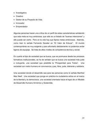 • Investigativo
• Creativo
• Gestor de su Proyecto de Vida.
• Innovador
• Emprendedor


Algunas personas hacen una crítica de un perfil de estas caracteristicas señalando
que esta meta es muy ambiciosa, que sólo es un listado de “buenas intenciones” y
ello puede ser cierto. Pero en la vida hay que fijarse metas ambiciosas. Además,
como bien lo señala Fernando Savater en “El Valor de Educar”:             El mundo
contemporáneo es muy exigente y para afrontarlo debidamente no podemos andar
ligeros de equipaje. Se trata de altos niveles de competencia técnica y social.


En cuanto al tipo de sociedad que se busca, que se promueve desde los procesos
formativos institucionales, se ha de señalar que se busca una sociedad más justa
e incluyente, una sociedad que posibilite la “Prosperidad para Todos”.            Una
sociedad con rostro humano en convivencia y paz, libre, justa, tolerante y solidaria.


Una sociedad donde el desarrollo sea para las personas como lo señala Manfred
Maz Neef. Una sociedad que ponga en práctica la ciudadanía activa en el marco
de la libertad y la democracia, una sociedad orientada hacia el logro de un Modelo
de Desarrollo Humano Armónico y Sostenible.




                                                                                   31
 