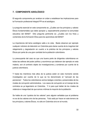 7. COMPONENTE AXIOLÓGICO


El segundo componente por analizar en orden a establecer las implicaciones para
la Formación profesional Integral FPI es el axiológico.


La pregunta esencial en este componente es: ¿Cuáles son los principios y valores
Éticos fundamentales que debe apropiar y, especialmente practicar la comunidad
educativa del SENA?      Otra pregunta pertinente es: ¿Cuáles son los fines y
contenidos de la formación Ética para los aprendices del SENA?


La importancia del tema axiológico salta a la vista. Basta observar por ejemplo
cualquier noticiero de televisión en Colombia para darse cuenta de la magnitud del
relajamiento y degradación en cuanto a la práctica de los principios y valores
Éticos por parte de una gran cantidad de la población colombiana.


Lo preocupante del caso es que una buena parte de dirigentes colombianos en
todas las esferas del poder político y económica que debieran dar ejemplo en esta
materia, son al contrario objeto de investigaciones y condenas por cuenta de la
justicia colombiana.


Y hasta los miembros más altos de la justicia están en este momento siendo
investigados por cuenta de lo que se ha denominado el “carrusel de las
pensiones”. Todos los colombianos somos testigos vivientes y presenciales de los
niveles de corrupción administrativa. Los casos de corrupción en el manejo de los
contratos es ya legendario en Colombia. Y ni para qué hablar de los niveles de
violencia e inseguridad de que somos víctimas la mayoría de la población.


Se habla de una “quiebra de los valores” pero alguien señalaba que el problema
no es de los valores sino de las personas. Todo está por hacer en este terreno de
los principios y valores Éticos, no sólo en Colombia sino en el mundo.



                                                                               32
 
