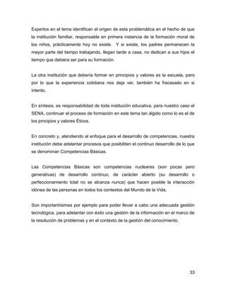 Expertos en el tema identifican el origen de esta problemática en el hecho de que
la institución familiar, responsable en primera instancia de la formación moral de
los niños, prácticamente hoy no existe. Y si existe, los padres permanecen la
mayor parte del tiempo trabajando, llegan tarde a casa, no dedican a sus hijos el
tiempo que debiera ser para su formación.


La otra institución que debería formar en principios y valores es la escuela, pero
por lo que la experiencia cotidiana nos deja ver, también ha fracasado en si
intento.


En síntesis, es responsabilidad de toda institución educativa, para nuestro caso el
SENA, continuar el proceso de formación en este tema tan álgido como lo es el de
los prncipios y valores Éticos.


En concreto y, atendiendo al enfoque para el desarrollo de competencias, nuestra
institución debe adelantar procesos que posibiliten el continuo desarrollo de lo que
se denominan Competencias Básicas.


Las Competencias Básicas son competencias nucleares (son pocas pero
generativas) de desarrollo continuo, de carácter abierto (su desarrollo o
perfeccionamiento total no se alcanza nunca) que hacen posible la interacción
idónea de las personas en todos los contextos del Mundo de la Vida.


Son importantísimas por ejemplo para poder llevar a cabo una adecuada gestión
tecnológica, para adelantar con éxito una gestión de la información en el marco de
la resolución de problemas y en el contexto de la gestión del conocimiento.




                                                                                 33
 
