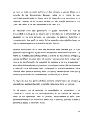 La razón de esta exposición del tema de los principios y valores Éticos en el
contexto   de   las   Competencias     Básicas,   radica   en   el   hecho   de   que,
metodológicamente hablando, buena parte del desarrollo moral se sustenta en el
desarrollo cognitivo de las personas sin que con ello se esté garantizando que
quien bien piensa actúe bien en todos los actos de su vida.


En educación nada está garantizado; se puede incrementar el nivel de
probabilidad de éxito, pero, de acuerdo con el paradigma de la complejidad, y la
educación es un tema complejo por naturaleza, no podemos determinar el
comportamiento final -perfil de salida- de los aprendices sino más bien hacer los
mejores esfuerzos por tener probabilidades altas de éxito.


Expertos tradicionales en el tema del desarrollo moral señalan que un buen
desarrollo cognitivo puede ayudar mucho al desarrollo de la conciencia moral. De
hecho, las metodologías contemporáneas en el tema del desarrollo de principios y
valores identifican procesos como el análisis y comprensión de la realidad con
miras a su transformación, la capacidad de escuchar y generar argumentos y,
especialmente los debates argumentados, como los procesos más efectivos para
el desarrollo moral de los aprendices con la condición que quienes orientan estos
procesos sean ejemplos de vida y estos principios y valores que se promulgan y
fomentan por la institución sean realmente practicados por la misma.


No hay hecho que más genere el efecto contrario en la formación de principios y
valores Éticos que la contradición personal o institucional de no ser ejemplo.


De tal manera que el desarrollo de capacidades de pensamiento y de
comunicación pueden ser una herramienta eficaz en los procesos de desarrollo
moral de los aprendices, mas no garantía, especialmente si éstos viven
permanentemente en un mundo que señala que lo común y admitido es todo lo
contrario, al caos y el relativismo moral.



                                                                                   34
 