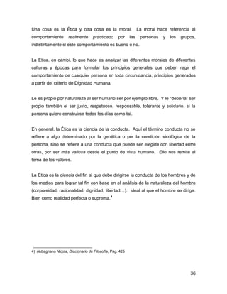 Una cosa es la Ética y otra cosa es la moral.                   La moral hace referencia al
comportamiento       realmente      practicado     por    las    personas   y   los   grupos,
indistintamente si este comportamiento es bueno o no.


La Ética, en cambi, lo que hace es analizar las diferentes morales de diferentes
culturas y épocas para formular los principios generales que deben regir el
comportamiento de cualquier persona en toda circunstancia, principios generados
a partir del criterio de Dignidad Humana.


Le es propio por naturaleza al ser humano ser por ejemplo libre. Y le “debería” ser
propio también el ser justo, respetuoso, responsable, tolerante y solidario, si la
persona quiere construirse todos los días como tal.


En general, la Ética es la ciencia de la conducta. Aquí el término conducta no se
refiere a algo determinado por la genética o por la condición sicológica de la
persona, sino se refiere a una conducta que puede ser elegida con libertad entre
otras, por ser más valiosa desde el punto de vista humano. Ello nos remite al
tema de los valores.


La Ética es la ciencia del fin al que debe dirigirse la conducta de los hombres y de
los medios para lograr tal fin con base en el análisis de la naturaleza del hombre
(corporeidad, racionalidad, dignidad, libertad…). Ideal al que el hombre se dirige.
Bien como realidad perfecta o suprema.4




4) Abbagnano Nicola, Diccionario de Filosofía, Pág. 425




                                                                                          36
 