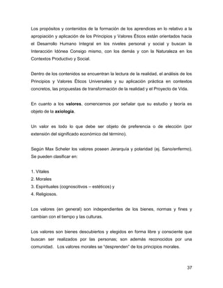Los propósitos y contenidos de la formación de los aprendices en lo relativo a la
apropiación y aplicación de los Principios y Valores Éticos están orientados hacia
el Desarrollo Humano Integral en los niveles personal y social y buscan la
Interacción Idónea Consigo mismo, con los demás y con la Naturaleza en los
Contextos Productivo y Social.


Dentro de los contenidos se encuentran la lectura de la realidad, el análisis de los
Principios y Valores Éticos Universales y su aplicación práctica en contextos
concretos, las propuestas de transformación de la realidad y el Proyecto de Vida.


En cuanto a los valores, comencemos por señalar que su estudio y teoría es
objeto de la axiología.


Un valor es todo lo que debe ser objeto de preferencia o de elección (por
extensión del significado económico del término).


Según Max Scheler los valores poseen Jerarquía y polaridad (ej. Sano/enfermo).
Se pueden clasificar en:


1. Vitales
2. Morales
3. Espirituales (cognoscitivos – estéticos) y
4. Religiosos.


Los valores (en general) son independientes de los bienes, normas y fines y
cambian con el tiempo y las culturas.


Los valores son bienes descubiertos y elegidos en forma libre y consciente que
buscan ser realizados por las personas; son además reconocidos por una
comunidad. Los valores morales se “desprenden” de los principios morales.



                                                                                 37
 