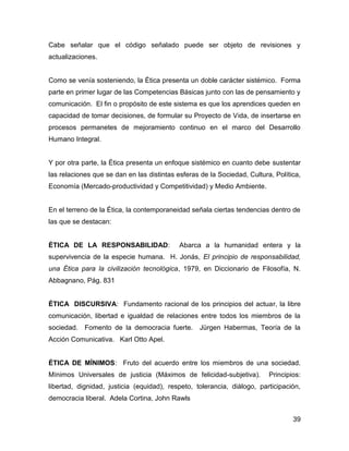 Cabe señalar que el código señalado puede ser objeto de revisiones y
actualizaciones.


Como se venía sosteniendo, la Ética presenta un doble carácter sistémico. Forma
parte en primer lugar de las Competencias Básicas junto con las de pensamiento y
comunicación. El fin o propósito de este sistema es que los aprendices queden en
capacidad de tomar decisiones, de formular su Proyecto de Vida, de insertarse en
procesos permanetes de mejoramiento continuo en el marco del Desarrollo
Humano Integral.


Y por otra parte, la Ética presenta un enfoque sistémico en cuanto debe sustentar
las relaciones que se dan en las distintas esferas de la Sociedad, Cultura, Política,
Economía (Mercado-productividad y Competitividad) y Medio Ambiente.


En el terreno de la Ética, la contemporaneidad señala ciertas tendencias dentro de
las que se destacan:


ÉTICA DE LA RESPONSABILIDAD:                Abarca a la humanidad entera y la
supervivencia de la especie humana. H. Jonás, El principio de responsabilidad,
una Ética para la civilización tecnológica, 1979, en Diccionario de Filosofía, N.
Abbagnano, Pág. 831


ÉTICA DISCURSIVA: Fundamento racional de los principios del actuar, la libre
comunicación, libertad e igualdad de relaciones entre todos los miembros de la
sociedad.   Fomento de la democracia fuerte.      Jürgen Habermas, Teoría de la
Acción Comunicativa. Karl Otto Apel.


ÉTICA DE MÍNIMOS: Fruto del acuerdo entre los miembros de una sociedad.
Mínimos Universales de justicia (Máximos de felicidad-subjetiva).         Principios:
libertad, dignidad, justicia (equidad), respeto, tolerancia, diálogo, participación,
democracia liberal. Adela Cortina, John Rawls


                                                                                  39
 