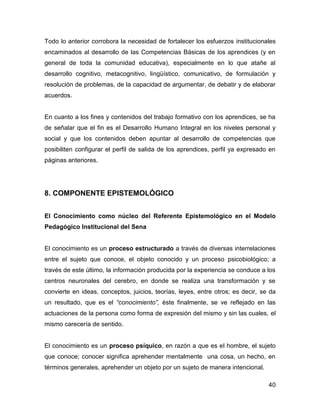 Todo lo anterior corrobora la necesidad de fortalecer los esfuerzos institucionales
encaminados al desarrollo de las Competencias Básicas de los aprendices (y en
general de toda la comunidad educativa), especialmente en lo que atañe al
desarrollo cognitivo, metacognitivo, lingüístico, comunicativo, de formulación y
resolución de problemas, de la capacidad de argumentar, de debatir y de elaborar
acuerdos.


En cuanto a los fines y contenidos del trabajo formativo con los aprendices, se ha
de señalar que el fin es el Desarrollo Humano Integral en los niveles personal y
social y que los contenidos deben apuntar al desarrollo de competencias que
posibiliten configurar el perfil de salida de los aprendices, perfil ya expresado en
páginas anteriores.




8. COMPONENTE EPISTEMOLÓGICO


El Conocimiento como núcleo del Referente Epistemológico en el Modelo
Pedagógico Institucional del Sena


El conocimiento es un proceso estructurado a través de diversas interrelaciones
entre el sujeto que conoce, el objeto conocido y un proceso psicobiológico; a
través de este último, la información producida por la experiencia se conduce a los
centros neuronales del cerebro, en donde se realiza una transformación y se
convierte en ideas, conceptos, juicios, teorías, leyes, entre otros; es decir, se da
un resultado, que es el “conocimiento”, éste finalmente, se ve reflejado en las
actuaciones de la persona como forma de expresión del mismo y sin las cuales, el
mismo carecería de sentido.


El conocimiento es un proceso psíquico, en razón a que es el hombre, el sujeto
que conoce; conocer significa aprehender mentalmente una cosa, un hecho, en
términos generales, aprehender un objeto por un sujeto de manera intencional.

                                                                                 40
 